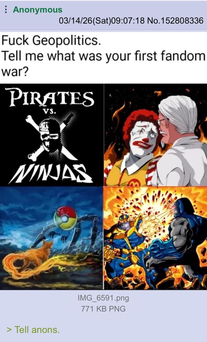 Anonymous 03/14/26(Sat)09:07:18 No. 152808336 F--- Geopolitics. Tell me what was your first fandom war? PIRATES VS. 風 NINJAS > Tell anons. IMG_6591.png 771 KB PNG
