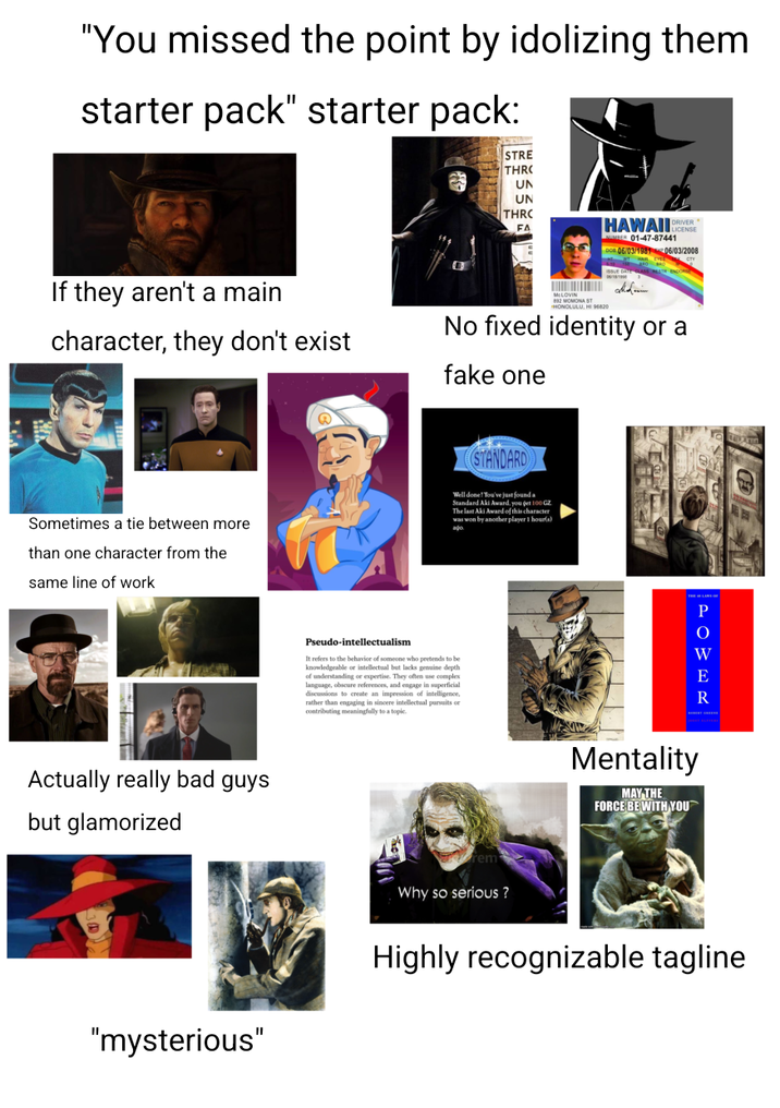 "You missed the point by idolizing them starter pack" starter pack: STRE THRO UN UN THRC HAWAII LICENSE NUMBER 01-47-87441 DOB 06/03/1981 06/03/2008 If they aren't a main character, they don't exist CLOT No fixed identity or a fake one Sometimes a tie between more than one character from the same line of work STANDARD Well done! You've just found a Standard Aki Award, you get 100 GZ The last Aki Award of this character was won by another player 1 hour(s) Actually really bad guys but glamorized Pseudo-intellectualism It refers to the behavior of someone who pretends to be knowledgeable or intellectual but lacks genuine depth of understanding or expertise. They often use complex language, obscure references, and engage in superficial discussions to create an impression of intelligence, rather than engaging in sincere intellectual pursuits or contributing meaningfully to a topic rem Why so serious? Mentality MAY THE FORCE BE WITH YOU P O W E R "mysterious" Highly recognizable tagline