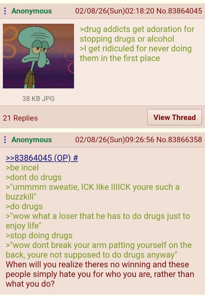 Anonymous 02/08/26(Sun)02:18:20 No.83864045 >drug addicts get adoration for stopping drugs or alcohol >I get ridiculed for never doing them in the first place 38 KB JPG 21 Replies Anonymous >>83864045 (OP) # >be incel >dont do drugs View Thread 02/08/26(Sun)09:26:56 No.83866358 >"ummmm sweatie, ICK like IIIICK youre such a buzzkill" >do drugs >"wow what a loser that he has to do drugs just to enjoy life" >stop doing drugs >"wow dont break your arm patting yourself on the back, youre not supposed to do drugs anyway" When will you realize theres no winning and these people simply hate you for who you are, rather than what you do?