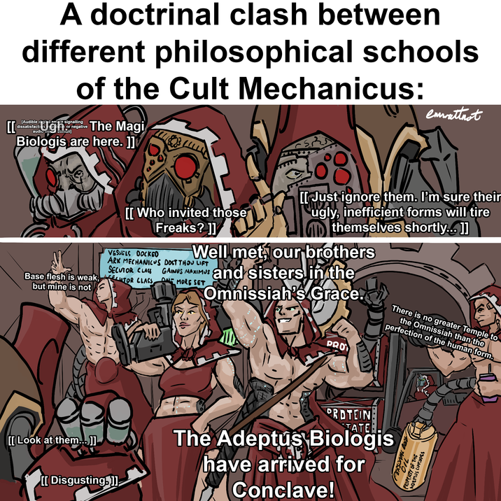 CC A doctrinal clash between different philosophical schools of the Cult Mechanicus: [Audible digital emote signalling dissatisfacti Ugh ion or negative audio-visual stimuli] The Magi Biologis are here. ]] emwattnot Base flesh is weak, but mine is not [[ Look at them….. ]] [[ Who invited those Freaks? ]] VESSELS DOCKED [[ Just ignore them. I'm sure their ugly, inefficient forms will tire themselves shortly... ]] Well met, our brothers ARK MECHANICUS DOST THOU LIFT SECUTOR CLASS LUTOR CLASS, GAINUS MAXIMUS ONE MORE SET and sisters in the Omnissiah's Grace. PRO There is no greater Temple to the Omnissiah than the perfection of the human form. [[Disgusting.]]; PROTEIN TATE: The Adeptus Biologis have arrived for Conclave!