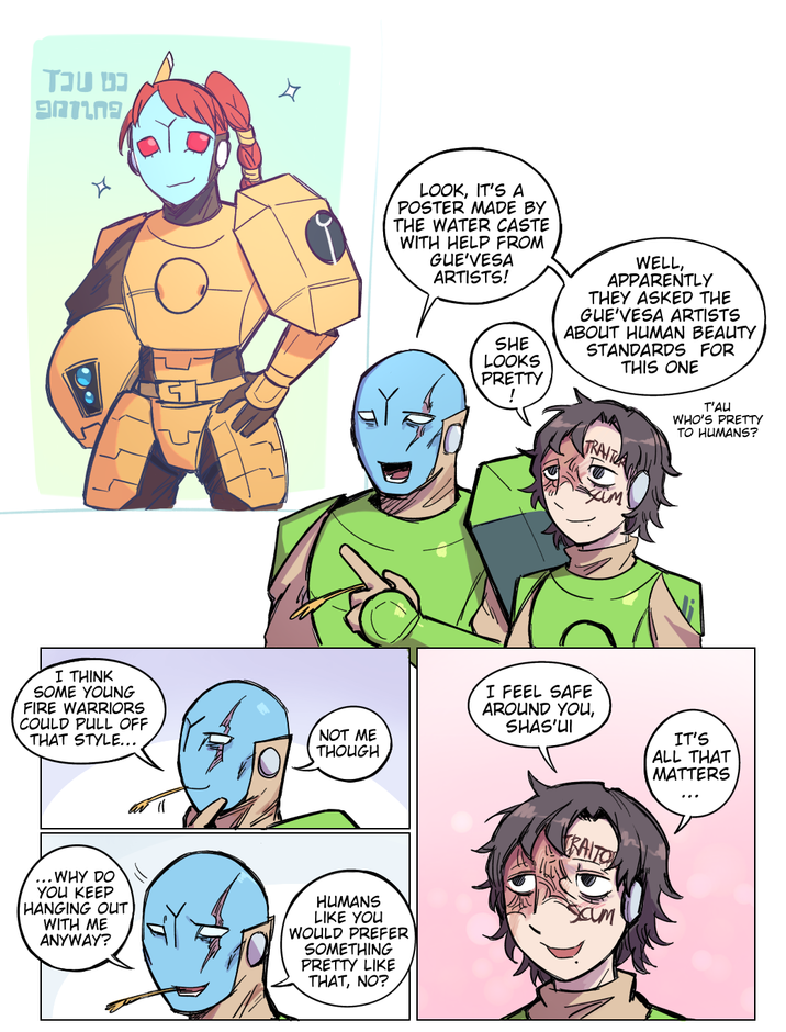 כט שכז G LOOK, IT'S A POSTER MADE BY THE WATER CASTE WITH HELP FROM GUE'VESA ARTISTS! SHE LOOKS PRETTY ! WELL, APPARENTLY THEY ASKED THE GUE'VESA ARTISTS ABOUT HUMAN BEAUTY STANDARDS FOR THIS ONE TRAITA T'AU WHO'S PRETTY TO HUMANS? I THINK SOME YOUNG FIRE WARRIORS COULD PULL OFF THAT STYLE... NOT ME THOUGH I FEEL SAFE AROUND YOU, SHAS'UI IT'S ALL THAT MATTERS a ... WHY DO YOU KEEP HANGING OUT WITH ME ANYWAY? HUMANS LIKE YOU WOULD PREFER SOMETHING PRETTY LIKE THAT, NO? RAITO