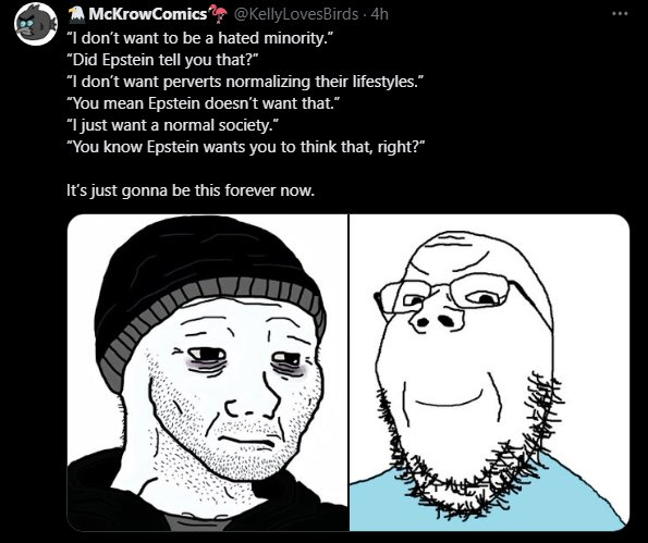 McKrowComics @KellyLoves Birds 4h "I don't want to be a hated minority." "Did Epstein tell you that?" "I don't want perverts normalizing their lifestyles." "You mean Epstein doesn't want that." "I just want a normal society." "You know Epstein wants you to think that, right?” It's just gonna be this forever now.