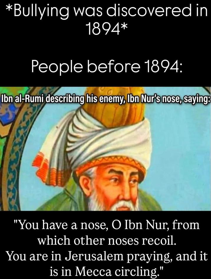 *Bullying was discovered in 1894* People before 1894: Ibn al-Rumi describing his enemy, Ibn Nur's nose, saying: "You have a nose, O Ibn Nur, from which other noses recoil. You are in Jerusalem praying, and it is in Mecca circling."