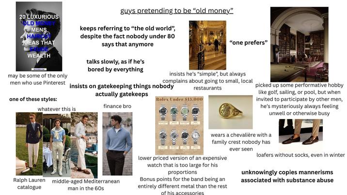 "one prefers" 20 LUXURIOUS OLD MONEY MENS HAIRCA IDEAS THAT WEALTH MOZCREW.COM may be some of the only guys pretending to be "old money" keeps referring to "the old world", despite the fact nobody under 80 says that anymore talks slowly, as if he's bored by everything men who use Pinterest insists on gatekeeping things nobody actually gatekeeps insists he's "simple", but always complains about going to small, local restaurants one of these styles: whatever this is Rolex Under $15,000 finance bro Sub Date Detejat 30 picked up some performative hobby like golf, sailing, or pool, but when invited to participate by other men, he's mysteriously always feeling unwell or otherwise busy Ralph Lauren catalogue middle-aged Mediterranean man in the 60s D Tache Master T wears a chevalière with a family crest nobody has lower priced version of an expensive watch that is too large for his proportions Bonus points for the band being an entirely different metal than the rest of his accessories ever seen loafers without socks, even in winter unknowingly copies mannerisms associated with substance abuse