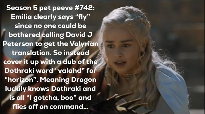 Season 5 pet peeve #742: Emilia clearly says "fly" since no one could be bothered calling David J Peterson to get the Valyrian translation. So instead cover it up with a dub of the Dothraki word "valahd" for "horizon". Meaning Drogon luckily knows Dothraki and is all "I gotcha, boo" and flies off on command...