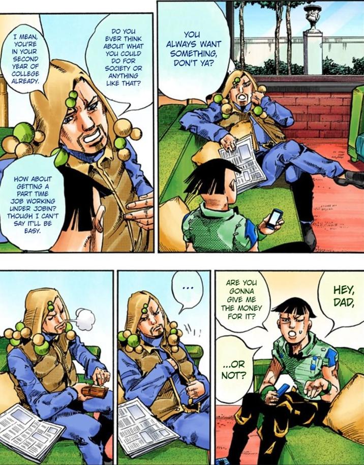 I MEAN, YOU'RE IN YOUR SECOND YEAR OF COLLEGE ALREADY. DO YOU EVER THINK ABOUT WHAT YOU COULD DO FOR SOCIETY OR ANYTHING LIKE THAT? YOU ALWAYS WANT SOMETHING, DON'T YA? HOW ABOUT GETTING A PART TIME JOB WORKING UNDER JOBIN? THOUGH I CAN'T SAY IT'LL BE EASY. ARE YOU GONNA GIVE ME THE MONEY FOR IT? ...OR NOT? HEY, DAD,