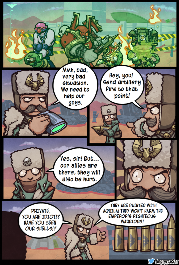 Mмh, bad, very bad situation. We need to help our guys. Hey, you! Send artillery fire to that point! Yes, sir! But... our allies are there, they will also be hurt. PRIVATE, YOU ARE IDIOT!? HAVE YOU SEEN OUR SHELLS!? THEY ARE PAINTED WITH AQUILA! THEY WON'T HARM THE EMPEROR'S RIGHTEOUS WARRIORS! Angry cesar