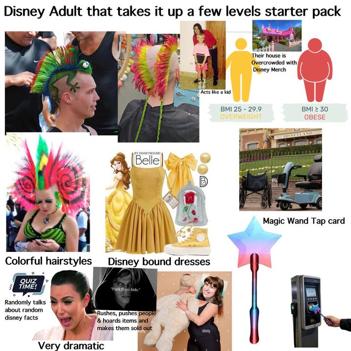 Disney Adult that takes it up a few levels starter pack ww BY DISNEYBOUND Belle Acts like a kid Colorful hairstyles Disney bound dresses + □ ° QUIZ TIME! Randomly talks about random disney facts "F--- them kids." Rushes, pushes people & hoards items and makes them sold out Very dramatic alamg alamu alamy Their house is Overcrowded with Disney Merch BMI 25-29.9 OVERWEIGHT BMI ≥ 30 OBESE DISNEYLAND VON Magic Wand Tap card