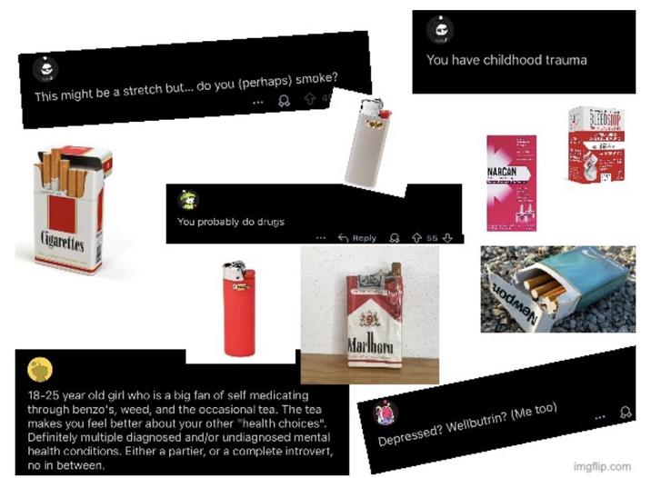 This might be a stretch but... do you (perhaps) smoke? You have childhood trauma Cigarettes You probably do drugs Reply 55⇓ Marlbor NARCAN 18-25 year old girl who is a big fan of self medicating through benzo's, weed, and the occasional tea. The tea makes you feel better about your other "health choices". Definitely multiple diagnosed and/or undiagnosed mental health conditions. Either a partier, or a complete introvert, no in between. Depressed? Wellbutrin? (Me too) BLEEDSTOP M imgflip.com