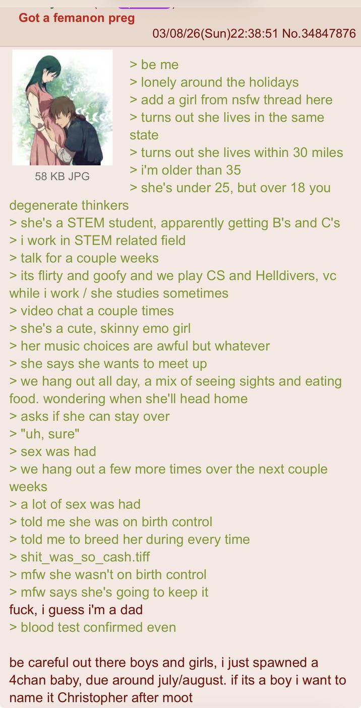 Got a femanon preg 58 KB JPG degenerate thinkers 03/08/26(Sun)22:38:51 No.34847876 > be me > lonely around the holidays > add a girl from nsfw thread here > turns out she lives in the same state > turns out she lives within 30 miles > i'm older than 35 > she's under 25, but over 18 you > she's a STEM student, apparently getting B's and C's > i work in STEM related field > talk for a couple weeks > its flirty and goofy and we play CS and Helldivers, vc while i work / she studies sometimes > video chat a couple times > she's a cute, skinny emo girl > her music choices are awful but whatever > she says she wants to meet up > we hang out all day, a mix of seeing sights and eating food. wondering when she'll head home > asks if she can stay over > "uh, sure" > sex was had > we hang out a few more times over the next couple weeks > a lot of sex was had > told me she was on birth control > told me to breed her during every time > shit_was_so_cash.tiff >mfw she wasn't on birth control >mfw says she's going to keep it f---, i guess i'm a dad > blood test confirmed even be careful out there boys and girls, i just spawned a 4chan baby, due around july/august. if its a boy i want to name it Christopher after moot