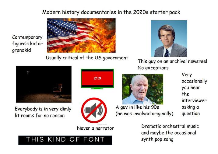 Contemporary figure's kid or grandkid Modern history documentaries in the 2020s starter pack Usually critical of the US government This I guy on an archival newsreel No exceptions Everybody is in very dimly lit rooms for no reason 21:9 Compulepe.com Never a narrator THIS KIND OF FONT Very occasionally you hear the interviewer A guy in like his 90s (he was involved originally) asking a question Dramatic orchestral music and maybe the occasional synth pop song