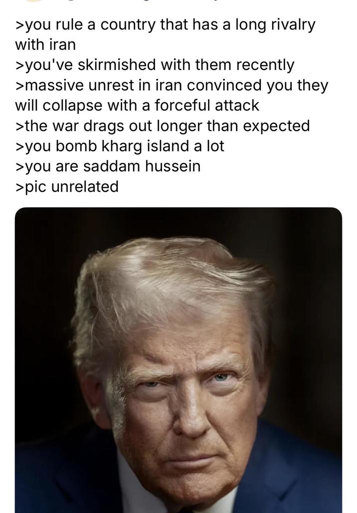 >you rule a country that has a long rivalry with iran >you've skirmished with them recently >massive unrest in iran convinced you they will collapse with a forceful attack >the war drags out longer than expected >you bomb kharg island a lot >you are saddam hussein >pic unrelated