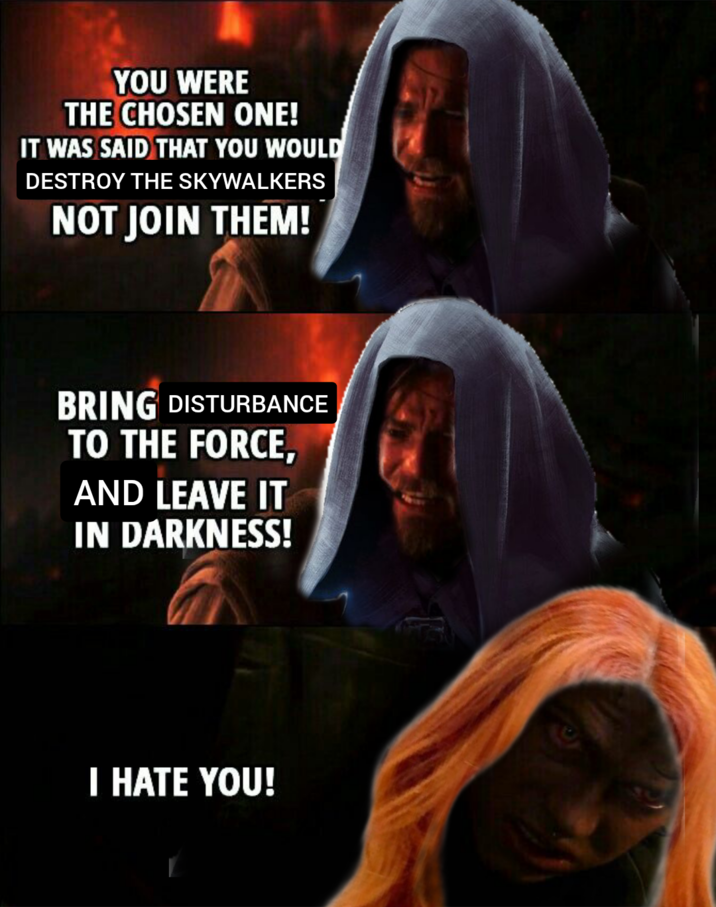 YOU WERE THE CHOSEN ONE! IT WAS SAID THAT YOU WOULD DESTROY THE SKYWALKERS NOT JOIN THEM! BRING DISTURBANCE TO THE FORCE, AND LEAVE IT IN DARKNESS! I HATE YOU!