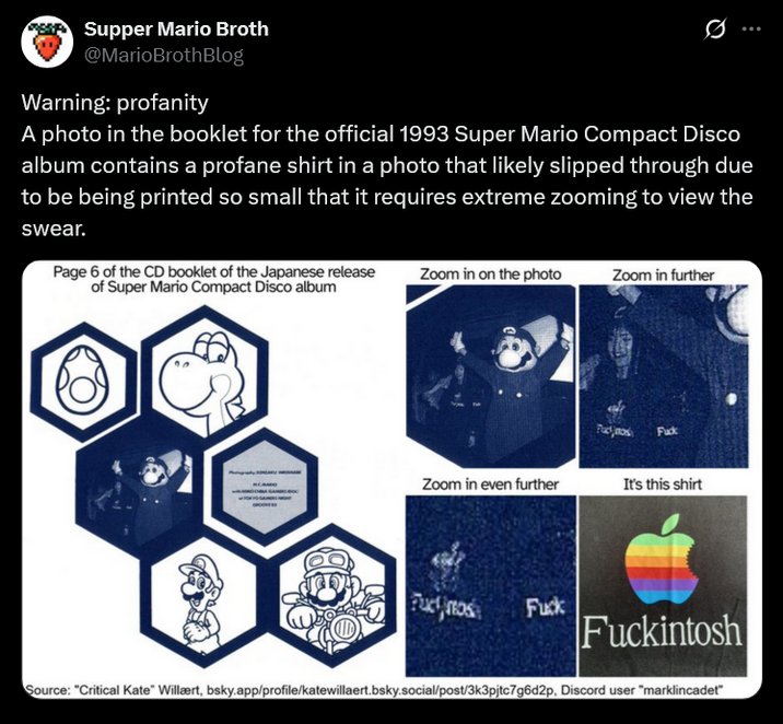 Supper Mario Broth @MarioBrothBlog Warning: profanity 0 A photo in the booklet for the official 1993 Super Mario Compact Disco album contains a profane shirt in a photo that likely slipped through due to be being printed so small that it requires extreme zooming to view the swear. Page 6 of the CD booklet of the Japanese release of Super Mario Compact Disco album Zoom in on the photo Zoom in further F--- Zoom in even further It's this shirt Fuct mos F--- Fuckintosh Source: "Critical Kate" Willært, bsky.app/profile/katewillaert.bsky.social/post/3k3pjtc7g6d2p, Discord user "marklincadet"