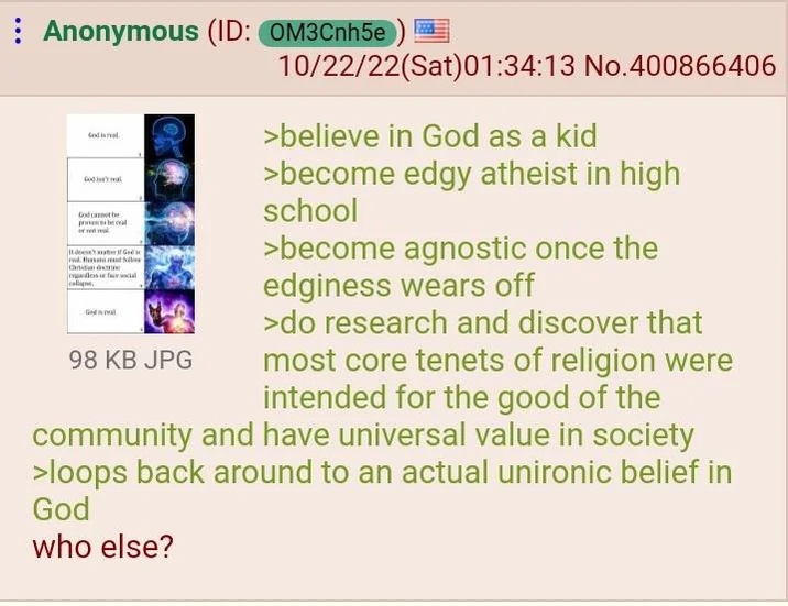 Anonymous (ID: OM3Cnh5e G Godi God cant be lesse face social 98 KB JPG 10/22/22(Sat)01:34:13 No.400866406 >believe in God as a kid >become edgy atheist in high school >become agnostic once the edginess wears off >do research and discover that most core tenets of religion were intended for the good of the community and have universal value in society >loops back around to an actual unironic belief in God who else?