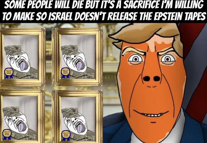 SOME PEOPLE WILL DIE BUT IT'S A SACRIFICE I'M WILLING TO MAKE SO ISRAEL DOESN'T RELEASE THE EPSTEIN TAPES DED FOR ISRAEL AVIARD DIED FOR SRAEL AVIARD DIED FOR ISRAEL AWARD US ARMY US ARMY DIED FOR ISRAEL AWARD www US ARMY US ARMY