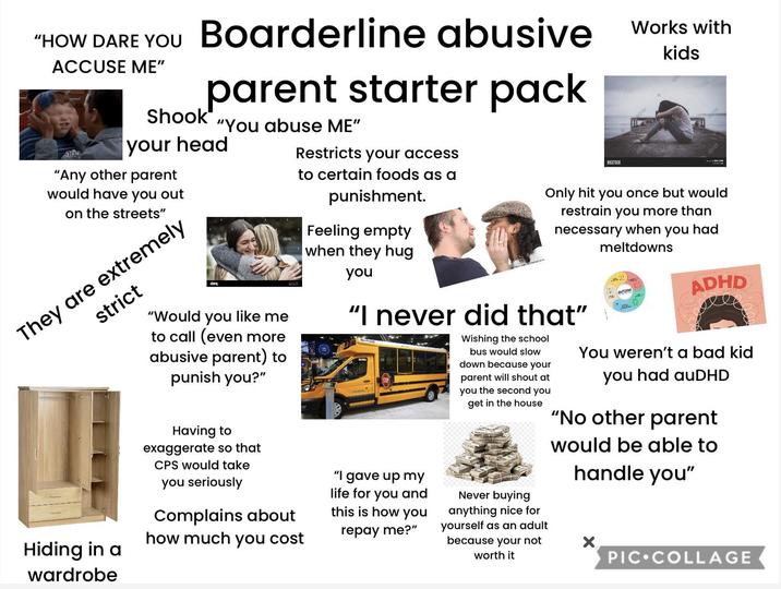 "HOW DARE YOU Boarderline abusive ACCUSE ME" 10 Shook parent starter pack "You abuse ME" your head "Any other parent would have you out on the streets" They are extremely strict Hiding in a wardrobe "Would you like me to call (even more abusive parent) to punish you?" Having to exaggerate so that CPS would take you seriously alamy Complains about how much you cost Restricts your access to certain foods as a punishment. Feeling empty when they hug you BIGSTOCK Works with kids Only hit you once but would restrain you more than necessary when you had "I never did that" "I gave up my life for you and this is how you repay me?" Wishing the school bus would slow down because your parent will shout at you the second you get in the house Never buying anything nice for yourself as an adult because your not worth it meltdowns AUTISM ADHD You weren't a bad kid you had auDHD "No other parent would be able to handle you" PIC COLLAGE