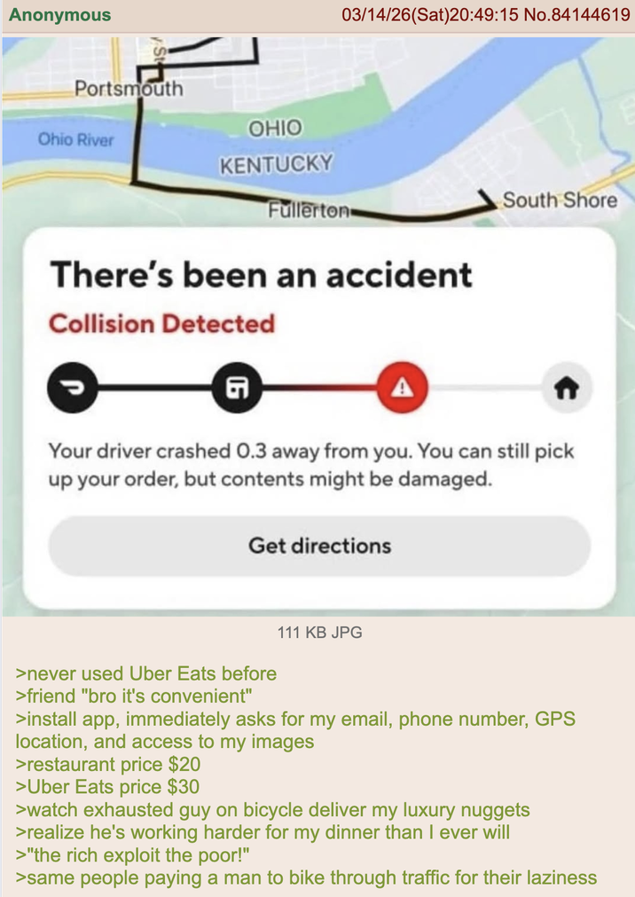 Anonymous St Portsmouth Ohio River 03/14/26(Sat)20:49:15 No.84144619 OHIO KENTUCKY Fullerton South Shore There's been an accident Collision Detected G Your driver crashed 0.3 away from you. You can still pick up your order, but contents might be damaged. Get directions >never used Uber Eats before >friend "bro it's convenient" 111 KB JPG >install app, immediately asks for my email, phone number, GPS location, and access to my images >restaurant price $20 > Uber Eats price $30 >watch exhausted guy on bicycle deliver my luxury nuggets >realize he's working harder for my dinner than I ever will >"the rich exploit the poor!" >same people paying a man to bike through traffic for their laziness