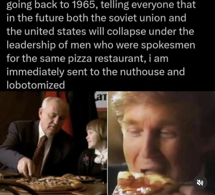 going back to 1965, telling everyone that in the future both the soviet union and the united states will collapse under the leadership of men who were spokesmen for the same pizza restaurant, i am immediately sent to the nuthouse and lobotomized a