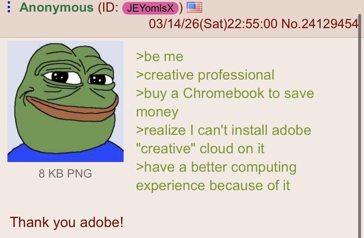 Anonymous (ID: JEYomlsX) 03/14/26(Sat)22:55:00 No.24129454 >be me >creative professional >buy a Chromebook to save money >realize I can't install adobe "creative" cloud on it >have a better computing 8 KB PNG experience because of it Thank you adobe!
