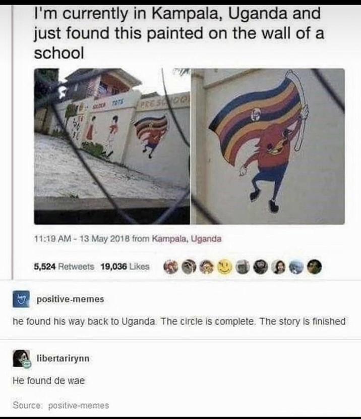 I'm currently in Kampala, Uganda and just found this painted on the wall of a school BLOCK TOTS PRE SONOQ 11:19 AM - 13 May 2018 from Kampala, Uganda 5,524 Retweets 19,036 Likes positive-memes he found his way back to Uganda. The circle is complete. The story is finished libertarirynn He found de wae Source: positive-memes