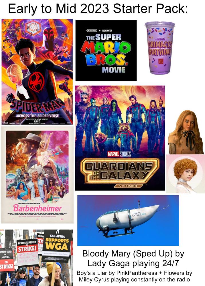 Early to Mid 2023 Starter Pack: SPIDER MA ACROSS THE SPIDER-VERSE EXCLUSIVELY IN MOVIE THEATERS JUNE 2 PRIMAX Barbenheimer 21 23 RITERS GUILD OF AMERICA ON STRIKE! WRITERS GUILD WRITER SAG-AFTRA SUPPORTS STR STRIKE! WGA MORE REJECTED PROPOSALS THAN LOVE IS BLIND Nintendo +ILLUMINATION THE SUPER MARIO BROS. MOVIE celebrate GRIMAGES BIRTHDAY MARVEL STUDIOS GUARDIANS THE GALAXY VOLUME 3 OceanGate Bloody Mary (Sped Up) by Lady Gaga playing 24/7 Boy's a Liar by PinkPantheress + Flowers by Miley Cyrus playing constantly on the radio