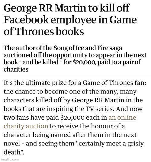 George RR Martin to kill off Facebook employee in Game of Thrones books The author of the Song of Ice and Fire saga auctioned off the opportunity to appear in the next book and be killed - for $20,000, paid to a pair of charities It's the ultimate prize for a Game of Thrones fan: the chance to become one of the many, many characters killed off by George RR Martin in the books that are inspiring the TV series. And now two fans have paid $20,000 each in an online charity auction to receive the honour of a character being named after them in the next novel and seeing them "certainly meet a grisly death". imgflip.com