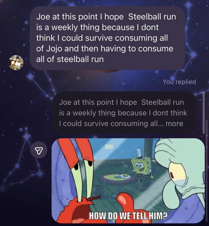 Joe at this point I hope Steelball run is a weekly thing because I dont think I could survive consuming all of Jojo and then having to consume all of steelball run ☑ You replied Joe at this point I hope Steelball run is a weekly thing because I dont think I could survive consuming all... more HOW DO WE TELL HIM?