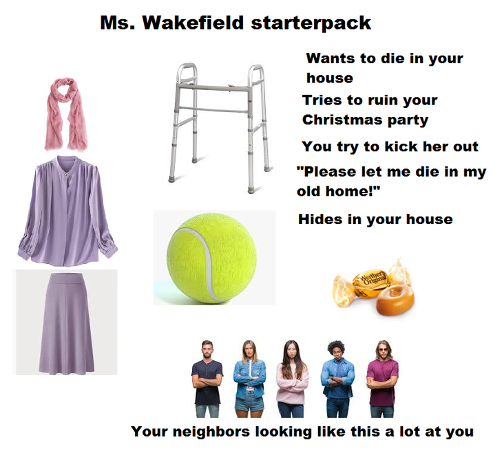 Ms. Wakefield starterpack Wants to die in your house Tries to ruin your Christmas party You try to kick her out "Please let me die in my old home!" Hides in your house Werther Original Your neighbors looking like this a lot at you