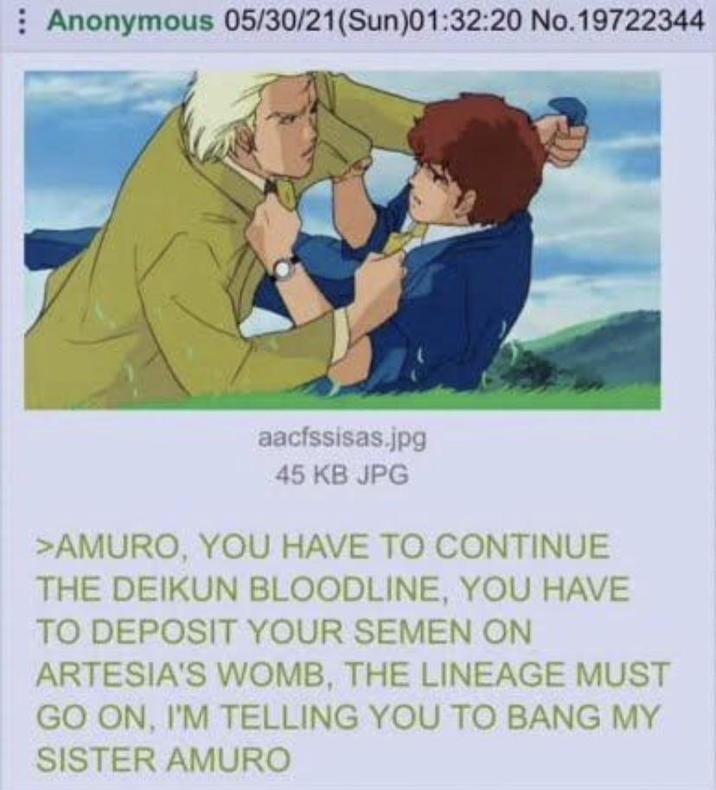 Anonymous 05/30/21(Sun)01:32:20 No.19722344 aacfssisas.jpg 45 KB JPG >AMURO, YOU HAVE TO CONTINUE THE DEIKUN BLOODLINE, YOU HAVE TO DEPOSIT YOUR SEMEN ON ARTESIA'S WOMB, THE LINEAGE MUST GO ON, I'M TELLING YOU TO BANG MY SISTER AMURO