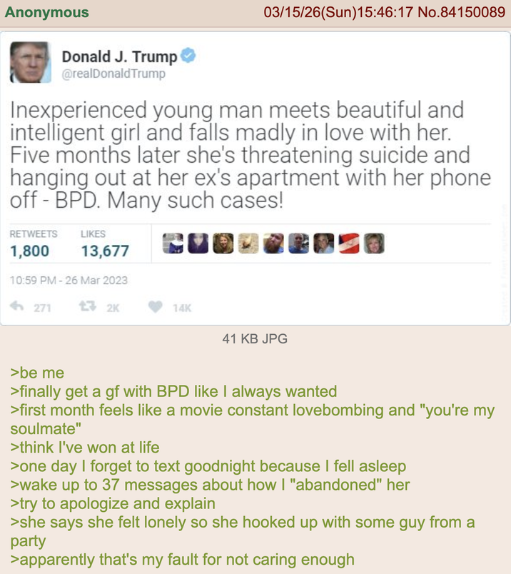Anonymous Donald J. Trump @realDonaldTrump 03/15/26(Sun)15:46:17 No.84150089 Inexperienced young man meets beautiful and intelligent girl and falls madly in love with her. Five months later she's threatening suicide and hanging out at her ex's apartment with her phone off-BPD. Many such cases! RETWEETS 1,800 LIKES 13,677 A 10:59 PM - 26 Mar 2023 <-271 132K 14K 41 KB JPG >be me >finally get a gf with BPD like I always wanted >first month feels like a movie constant lovebombing and "you're my soulmate" >think I've won at life >one day I forget to text goodnight because I fell asleep >wake up to 37 messages about how I "abandoned" her >try to apologize and explain >she says she felt lonely so she hooked up with some guy from a party >apparently that's my fault for not caring enough