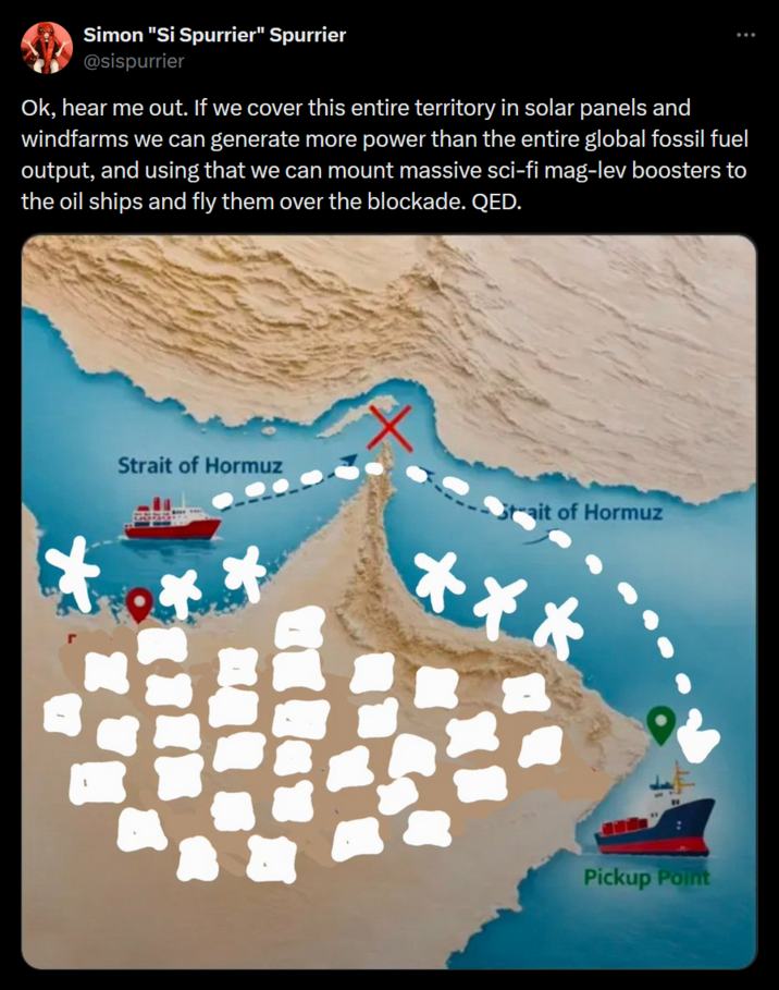 Simon "Si Spurrier" Spurrier @sispurrier Ok, hear me out. If we cover this entire territory in solar panels and windfarms we can generate more power than the entire global fossil fuel output, and using that we can mount massive sci-fi mag-lev boosters to the oil ships and fly them over the blockade. QED. Strait of Hormuz ait of Hormuz *** Pickup Point