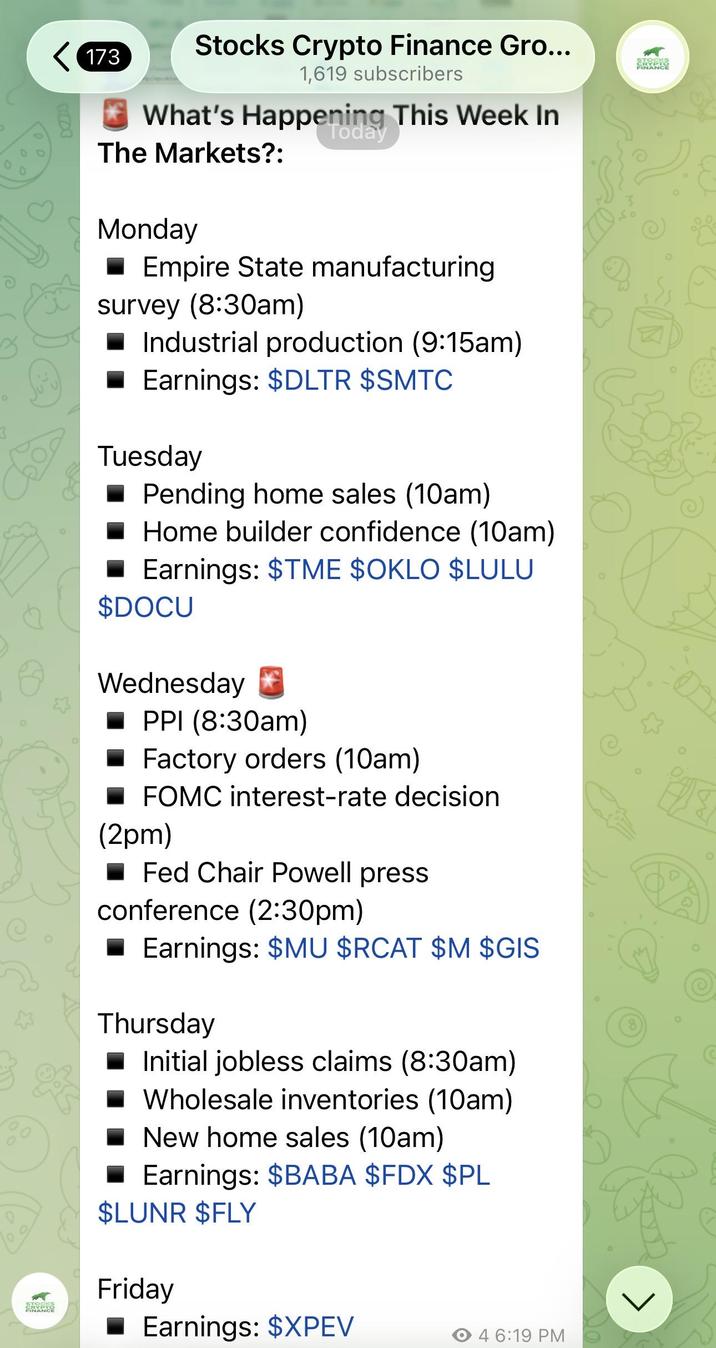 Qe O STOCKS SRYPTO < 173 Stocks Crypto Finance Gro... 1,619 subscribers What's Happening This Week In Today STOCKS CRYPTO FINANCE The Markets?: £3 Monday ■Empire State manufacturing survey (8:30am) Industrial production (9:15am) Earnings: $DLTR $SMTC Tuesday Pending home sales (10am) Home builder confidence (10am) Earnings: $TME $OKLO $LULU $DOCU Wednesday PPI (8:30am) Factory orders (10am) FOMC interest-rate decision (2pm) Fed Chair Powell press conference (2:30pm) Earnings: $MU $RCAT $M $GIS Thursday Initial jobless claims (8:30am) Wholesale inventories (10am) New home sales (10am) Earnings: $BABA $FDX $PL $LUNR $FLY Friday Earnings: $XPEV 4 6:19 PM >