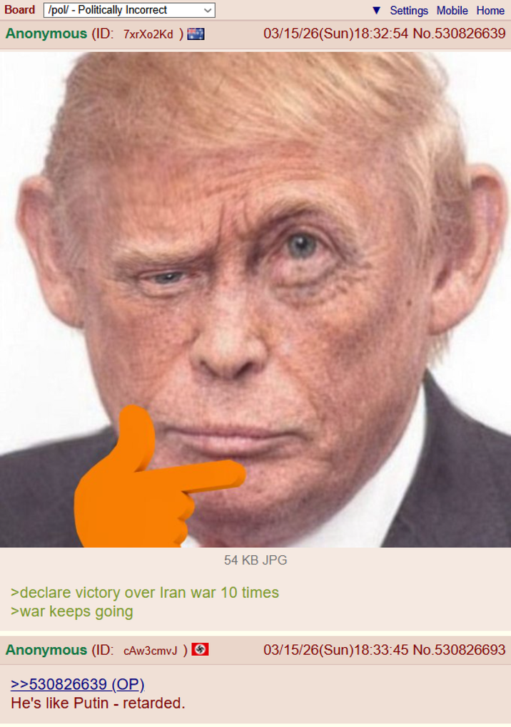 Board /pol/ - Politically Incorrect Anonymous (ID: 7xrX02Kd ) Settings Mobile Home 03/15/26(Sun)18:32:54 No.530826639 54 KB JPG >declare victory over Iran war 10 times >war keeps going Anonymous (ID: CAw3cmvJ ) ✪ >>530826639 (OP). He's like Putin - retarded. 03/15/26(Sun)18:33:45 No.530826693