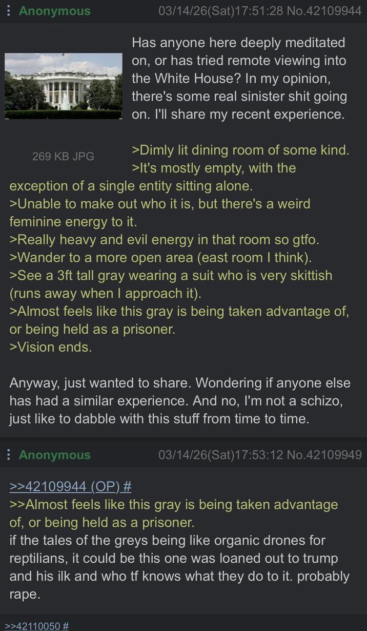 Anonymous 269 KB JPG 03/14/26(Sat) 17:51:28 No.42109944 Has anyone here deeply meditated on, or has tried remote viewing into the White House? In my opinion, there's some real sinister s--- going on. I'll share my recent experience. >Dimly lit dining room of some kind. >It's mostly empty, with the exception of a single entity sitting alone. >Unable to make out who it is, but there's a weird feminine energy to it. >Really heavy and evil energy in that room so gtfo. >Wander to a more open area (east room I think). >See a 3ft tall gray wearing a suit who is very skittish (runs away when I approach it). >Almost feels like this gray is being taken advantage of, or being held as a prisoner. >Vision ends. Anyway, just wanted to share. Wondering if anyone else has had a similar experience. And no, I'm not a schizo, just like to dabble with this stuff from time to time. Anonymous >>42109944 (OP) # 03/14/26(Sat) 17:53:12 No.42109949 >>Almost feels like this gray is being taken advantage of, or being held as a prisoner. if the tales of the greys being like organic drones for reptilians, it could be this one was loaned out to trump and his ilk and who tf knows what they do to it. probably r---. >>42110050 #