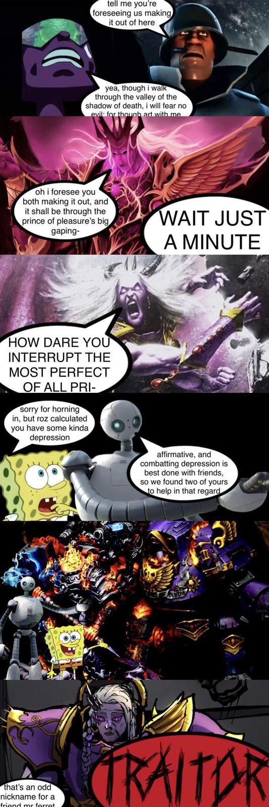 tell me you're foreseeing us making it out of here yea, though i walk through the valley of the shadow of death, i will fear no evil for though art with me oh i foresee you both making it out, and it shall be through the prince of pleasure's big, gaping- WAIT JUST A MINUTE HOW DARE YOU INTERRUPT THE MOST PERFECT OF ALL PRI- sorry for horning in, but roz calculated you have some kinda depression kam that's an odd nickname for a affirmative, and combatting depression is best done with friends, so we found two of yours to help in that regard TRAITOR