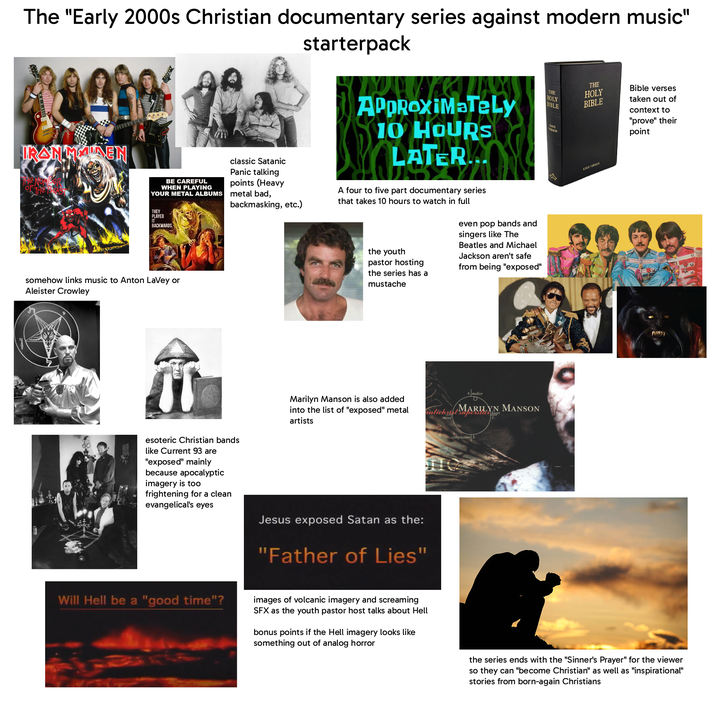The "Early 2000s Christian documentary series against modern music" IRANMAIDEN BE CAREFUL WHEN PLAYING YOUR METAL ALBUMS THEY PLAYED IT BACKWARDS somehow links music to Anton LaVey or Aleister Crowley classic Satanic Panic talking points (Heavy metal bad, backmasking, etc.) starterpack APPROXIMATELY 10 HOURS LATER... A four to five part documentary series that takes 10 hours to watch in full the youth pastor hosting the series has a mustache even pop bands and singers like The Beatles and Michael Jackson aren't safe from being "exposed" THE HOLY BIBLE KNOX VERSION THE HOLY BIBLE Bible verses taken out of context to "prove" their point KNOX VERSION 4. malice mind superstar heart antichi MARILYN MANSON esoteric Christian bands like Current 93 are "exposed" mainly because apocalyptic imagery is too frightening for a clean evangelical's eyes Marilyn Manson is also added into the list of "exposed" metal artists Jesus exposed Satan as the: "Father of Lies" complacent 3. Will Hell be a "good time"? images of volcanic imagery and screaming SFX as the youth pastor host talks about Hell bonus points if the Hell imagery looks like something out of analog horror the series ends with the "Sinner's Prayer" for the viewer so they can "become Christian" as well as "inspirational" stories from born-again Christians