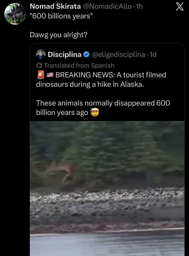 Nomad Skirata @NomadicAllo⚫ 1h X "600 billions years" Dawg you alright? Disciplina @eligedisciplina. 1d Translated from Spanish BREAKING NEWS: A tourist filmed dinosaurs during a hike in Alaska. These animals normally disappeared 600 billion years ago