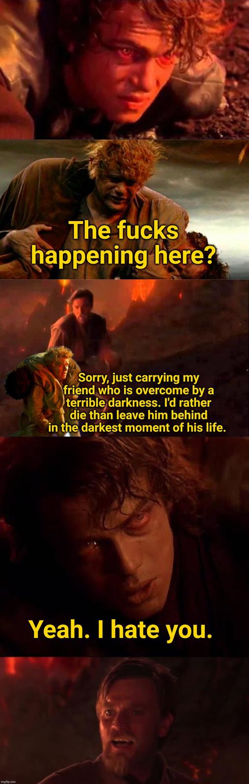 imgflip.com The f---- happening here? Sorry, just carrying my friend who is overcome by a terrible darkness. I'd rather die than leave him behind in the darkest moment of his life. Yeah. I hate you.