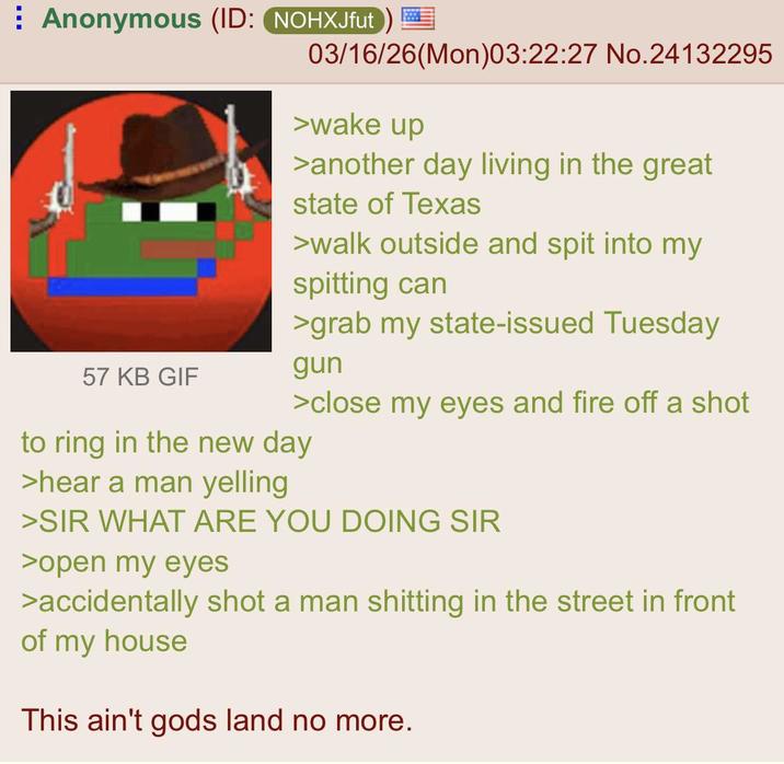Anonymous (ID: NOHXJfut) 57 KB GIF 03/16/26(Mon)03:22:27 No.24132295 >wake up >another day living in the great state of Texas >walk outside and spit into my spitting can >grab my state-issued Tuesday gun >close my eyes and fire off a shot to ring in the new day >hear a man yelling >SIR WHAT ARE YOU DOING SIR >open my eyes >accidentally shot a man s------- in the street in front of my house This ain't gods land no more.