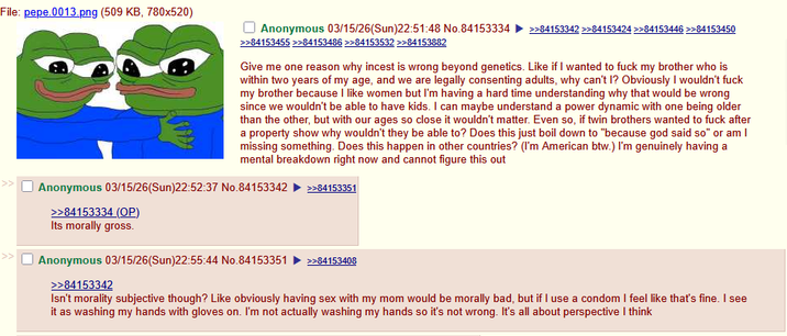 File: pepe.0013.png (509 KB, 780x520) Anonymous 03/15/26(Sun)22:51:48 No.84153334 >>84153342 >>84153424 >>84153446 >>84153450 >>84153455 >>84153486 >>84153532 >>84153882 Give me one reason why i----- is wrong beyond genetics. Like if I wanted to f--- my brother who is within two years of my age, and we are legally consenting adults, why can't I? Obviously I wouldn't f--- my brother because I like women but I'm having a hard time understanding why that would be wrong since we wouldn't be able to have kids. I can maybe understand a power dynamic with one being older than the other, but with our ages so close it wouldn't matter. Even so, if twin brothers wanted to f--- after a property show why wouldn't they be able to? Does this just boil down to "because god said so" or am I missing something. Does this happen in other countries? (I'm American btw.) I'm genuinely having a mental breakdown right now and cannot figure this out Anonymous 03/15/26(Sun)22:52:37 No.84153342 >>84153351 >>84153334 (OP) Its morally gross. Anonymous 03/15/26(Sun)22:55:44 No.84153351 >>84153408 >>84153342 Isn't morality subjective though? Like obviously having sex with my mom would be morally bad, but if I use a condom I feel like that's fine. I see it as washing my hands with gloves on. I'm not actually washing my hands so it's not wrong. It's all about perspective I think