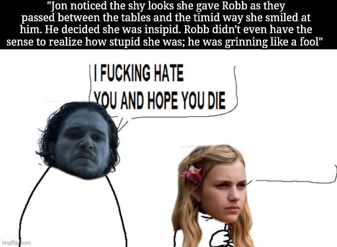 "Jon noticed the shy looks she gave Robb as they passed between the tables and the timid way she smiled at him. He decided she was insipid. Robb didn't even have the sense to realize how stupid she was; he was grinning like a fool" I F------ HATE YOU AND HOPE YOU DIE imgflip.com