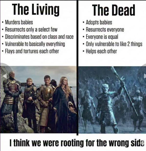 The Living • Murders babies Resurrects only a select few Discriminates based on class and race Vulnerable to basically everything Flays and tortures each other The Dead Adopts babies •Resurrects everyone . . Everyone is equal Only vulnerable to like 2 things ⚫ Helps each other I think we were rooting for the wrong side