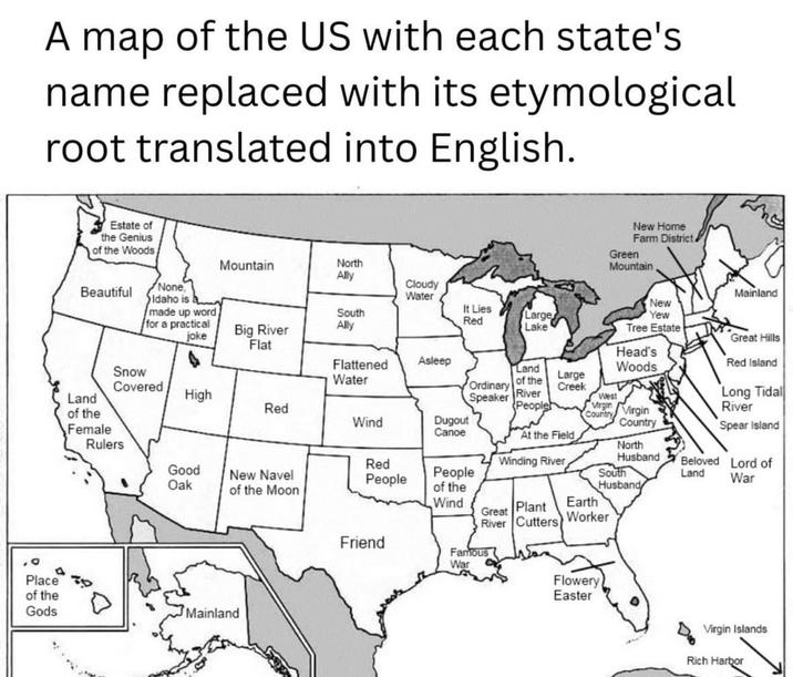 A map of the US with each state's name replaced with its etymological root translated into English. Place of the Gods Estate of the Genius of the Woods New Home Farm District. Green Mountain Mountain North Ally Beautiful None, Idaho is Cloudy Water Mainland made up word for a practical joke Big River South Ally It Lies Red Large Lake New Yew Tree Estate Great Hills Flat Head's Snow Flattened Water Asleep Land of the Covered Ordinary Large Creek Land High Speaker River West Red People Virgin of the Wind Female Dugout Canoe Country Virgin Country Woods Long Tidal River Spear Island Red Island At the Field Rulers Red Winding River North Husband Beloved Lord of Good Oak New Navel People of the Moon People of the South Land War Husband Wind Great Plant Earth River Cutters Worker Mainland Friend Famous War Flowery Easter Virgin Islands Rich Harbor