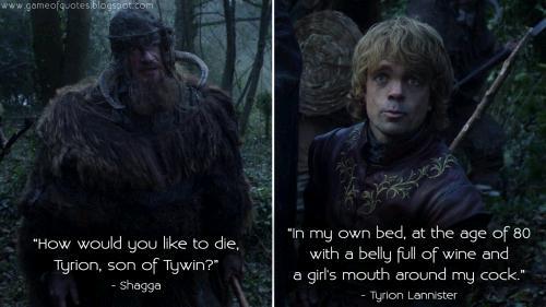 www.gameofquotesiblogspot.com "How would you like to die, Tyrion, son of Tywin?" - Shagga "In my own bed, at the age of 80 with a belly full of wine and a girl's mouth around my c---." - Tyrion Lannister