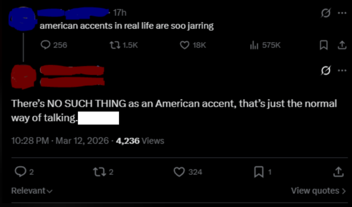 17h american accents in real life are soo jarring 256 1.5K 18K 575K ☐ 1 0 There's NO SUCH THING as an American accent, that's just the normal way of talking. 10:28 PM - Mar 12, 2026 - 4,236 Views 2 Relevant tz 2 324 ☐ 1 ↑ View quotes >