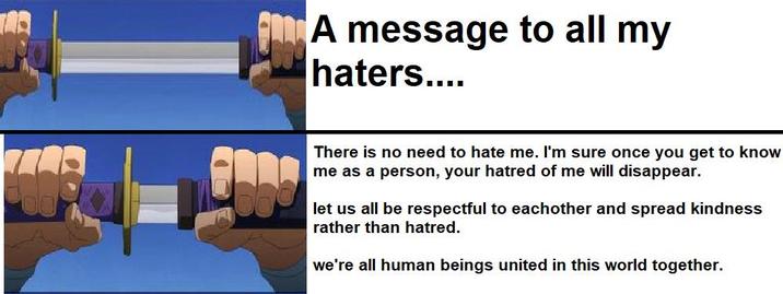 回饋 A message to all my haters.... There is no need to hate me. I'm sure once you get to know me as a person, your hatred of me will disappear. let us all be respectful to eachother and spread kindness rather than hatred. we're all human beings united in this world together.