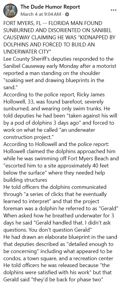 The Dude Humor Report March 4 at 9:04 AM ·✡ FORT MYERS, FL -- FLORIDA MAN FOUND SUNBURNED AND DISORIENTED ON SANIBEL CAUSEWAY CLAIMING HE WAS "KIDNAPPED BY DOLPHINS AND FORCED TO BUILD AN UNDERWATER CITY" Lee County Sheriff's deputies responded to the Sanibel Causeway early Monday after a motorist reported a man standing on the shoulder "soaking wet and drawing blueprints in the sand." According to the police report, Ricky James Hollowell, 33, was found barefoot, severely sunburned, and wearing only swim trunks. He told deputies he had been "taken against his will by a pod of dolphins 3 days ago" and forced to work on what he called "an underwater construction project." According to Hollowell and the police report: Hollowell claimed the dolphins approached him while he was swimming off Fort Myers Beach and "escorted him to a site approximately 40 feet below the surface" where they needed help building structures He told officers the dolphins communicated through "a series of clicks that he eventually learned to interpret" and that the project foreman was a dolphin he referred to as "Gerald" When asked how he breathed underwater for 3 days he said "Gerald handled that. I didn't ask questions. You don't question Gerald" He had drawn an elaborate blueprint in the sand that deputies described as "detailed enough to be concerning" including what appeared to be condos, a town square, and a recreation center He told officers he was released because "the dolphins were satisfied with his work" but that Gerald said "they'd be back for phase two"