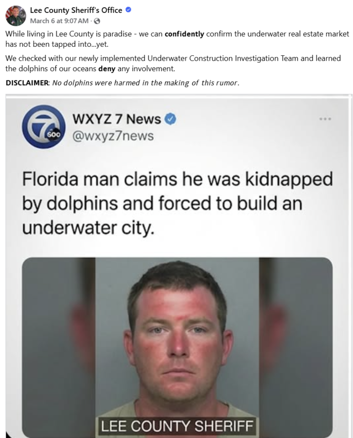 Lee County Sheriff's Office ❤ March 6 at 9:07 AM · > While living in Lee County is paradise - we can confidently confirm the underwater real estate market has not been tapped into...yet. We checked with our newly implemented Underwater Construction Investigation Team and learned the dolphins of our oceans deny any involvement. DISCLAIMER: No dolphins were harmed in the making of this rumor. WXYZ 7 News 600 @wxyz7news Florida man claims he was kidnapped by dolphins and forced to build an underwater city. LEE COUNTY SHERIFF