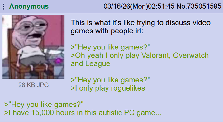 Anonymous 28 KB JPG 03/16/26(Mon)02:51:45 No.735051595 This is what it's like trying to discuss video games with people irl: >"Hey you like games?" >Oh yeah I only play Valorant, Overwatch and League >"Hey you like games?" >I only play roguelikes >"Hey you like games?" >I have 15,000 hours in this autistic PC game...